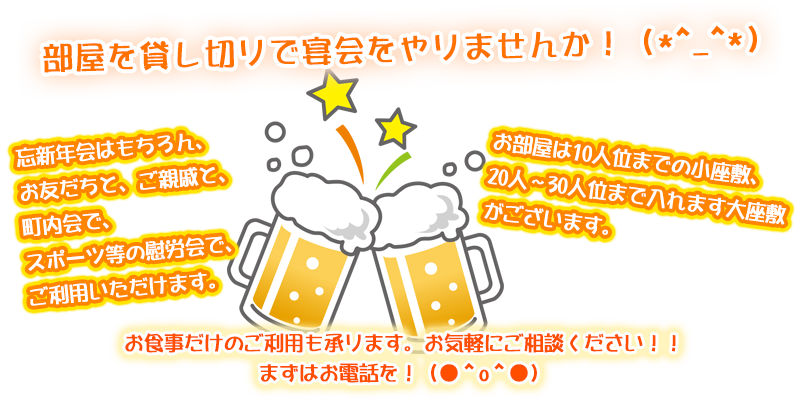 部屋を貸し切りで宴会をやりませんか!忘新年会はもちろん、お友だちと、ご親戚と、町内会で、スポーツ等の慰労会でご利用いただけます。お部屋は10人位までの小座敷、20人~30人位までは入れます大座敷がございます。お食事だけのご利用でも承ります。お気軽にご相談ください!!まずはお電話を!
